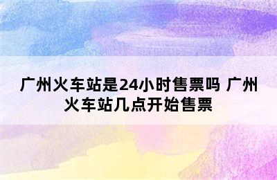 广州火车站是24小时售票吗 广州火车站几点开始售票